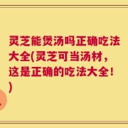 灵芝能煲汤吗正确吃法大全(灵芝可当汤材，这是正确的吃法大全！)