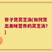 蔡子煲灵芝汤(如何煲出美味营养的灵芝汤？)