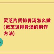 灵芝片煲排骨汤怎么做(灵芝煲排骨汤的制作方法)