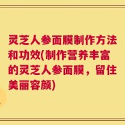 灵芝人参面膜制作方法和功效(制作营养丰富的灵芝人参面膜，留住美丽容颜)