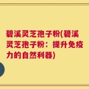 碧溪灵芝孢子粉(碧溪灵芝孢子粉：提升免疫力的自然利器)