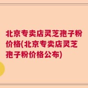北京专卖店灵芝孢子粉价格(北京专卖店灵芝孢子粉价格公布)