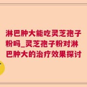 淋巴肿大能吃灵芝孢子粉吗_灵芝孢子粉对淋巴肿大的治疗效果探讨