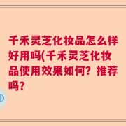 千禾灵芝化妆品怎么样好用吗(千禾灵芝化妆品使用效果如何？推荐吗？