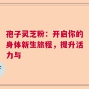 孢子灵芝粉：开启你的身体新生旅程，提升活力与