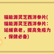 福能源灵芝西洋参片(福能源灵芝西洋参片：延缓衰老，提高免疫力，保健必备)