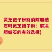 灵芝孢子粉能消除胆结石吗灵芝孢子粉：解决胆结石的有效选择)