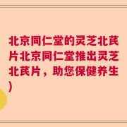 北京同仁堂的灵芝北芪片北京同仁堂推出灵芝北芪片，助您保健养生)