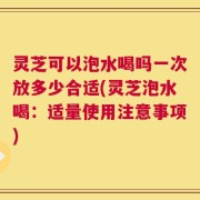 灵芝可以泡水喝吗一次放多少合适(灵芝泡水喝：适量使用注意事项)