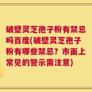 破壁灵芝孢子粉有禁忌吗百度(破壁灵芝孢子粉有哪些禁忌？市面上常见的警示需注意)