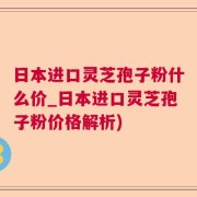 日本进口灵芝孢子粉什么价_日本进口灵芝孢子粉价格解析)
