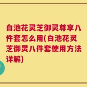 白池花灵芝御灵尊享八件套怎么用(白池花灵芝御灵八件套使用方法详解)