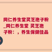 同仁养生堂灵芝孢子粉_同仁养生堂 灵芝孢子粉：，养生保健佳品