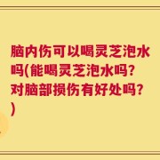 脑内伤可以喝灵芝泡水吗(能喝灵芝泡水吗？对脑部损伤有好处吗？)