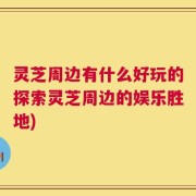 灵芝周边有什么好玩的探索灵芝周边的娱乐胜地)