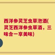 西洋参灵芝虫草泡酒(灵芝西洋参虫草酒，三味合一享美味)