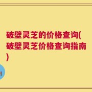破壁灵芝的价格查询(破壁灵芝价格查询指南)
