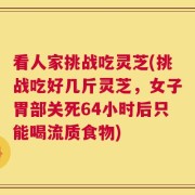 看人家挑战吃灵芝(挑战吃好几斤灵芝，女子胃部关死64小时后只能喝流质食物)