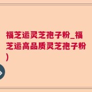福芝运灵芝孢子粉_福芝运高品质灵芝孢子粉)