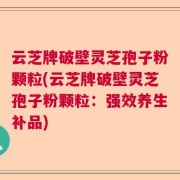 云芝牌破壁灵芝孢子粉颗粒(云芝牌破壁灵芝孢子粉颗粒：强效养生补品)