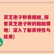 灵芝孢子粉很粗糙_探索灵芝孢子粉的粗糙质地:深入了解其特性与应用)