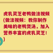 虎乳灵芝老鸭做法视频(做法视频：教你制作美味的老鸭煲汤，加入营养丰富的虎乳灵芝！)