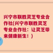 兴宁市联胜灵芝专业合作社(兴宁市联胜灵芝专业合作社：让灵芝带来健康新生！)
