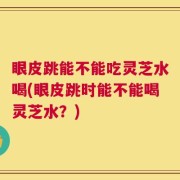 眼皮跳能不能吃灵芝水喝(眼皮跳时能不能喝灵芝水？)