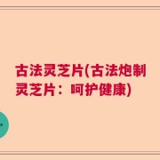 古法灵芝片(古法炮制灵芝片：呵护健康)