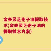 金寨灵芝孢子油提取技术(金寨灵芝孢子油的提取技术方案)