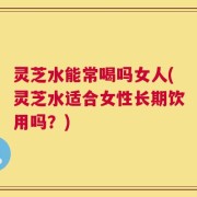 灵芝水能常喝吗女人(灵芝水适合女性长期饮用吗？)
