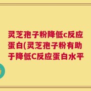 灵芝孢子粉降低c反应蛋白(灵芝孢子粉有助于降低C反应蛋白水平