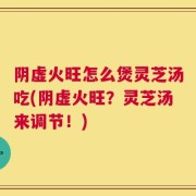 阴虚火旺怎么煲灵芝汤吃(阴虚火旺？灵芝汤来调节！)