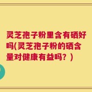 灵芝孢子粉里含有硒好吗(灵芝孢子粉的硒含量对健康有益吗？)