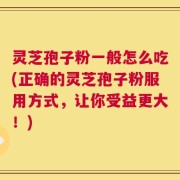 灵芝孢子粉一般怎么吃(正确的灵芝孢子粉服用方式，让你受益更大！)