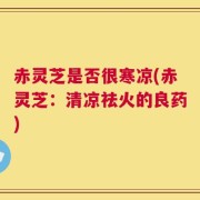 赤灵芝是否很寒凉(赤灵芝：清凉祛火的良药)