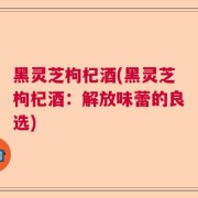 黑灵芝枸杞酒(黑灵芝枸杞酒：解放味蕾的良选)