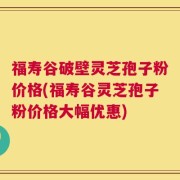 福寿谷破壁灵芝孢子粉价格(福寿谷灵芝孢子粉价格大幅优惠)