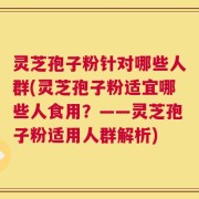 灵芝孢子粉针对哪些人群(灵芝孢子粉适宜哪些人食用？——灵芝孢子粉适用人群解析)