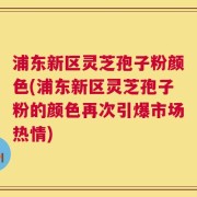 浦东新区灵芝孢子粉颜色(浦东新区灵芝孢子粉的颜色再次引爆市场热情)