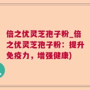 倍之优灵芝孢子粉_倍之优灵芝孢子粉：提升免疫力，增强健康)