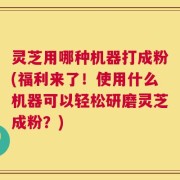 灵芝用哪种机器打成粉(福利来了！使用什么机器可以轻松研磨灵芝成粉？)