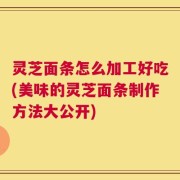 灵芝面条怎么加工好吃(美味的灵芝面条制作方法大公开)