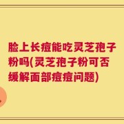 脸上长痘能吃灵芝孢子粉吗(灵芝孢子粉可否缓解面部痘痘问题)