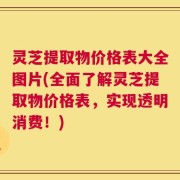 灵芝提取物价格表大全图片(全面了解灵芝提取物价格表，实现透明消费！)