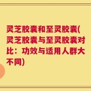 灵芝胶囊和至灵胶囊(灵芝胶囊与至灵胶囊对比：功效与适用人群大不同)