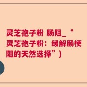 灵芝孢子粉 肠阻_“灵芝孢子粉：缓解肠梗阻的天然选择”)
