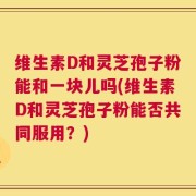 维生素D和灵芝孢子粉能和一块儿吗(维生素D和灵芝孢子粉能否共同服用？)