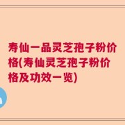 寿仙一品灵芝孢子粉价格(寿仙灵芝孢子粉价格及功效一览)
