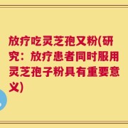 放疗吃灵芝孢又粉(研究：放疗患者同时服用灵芝孢子粉具有重要意义)